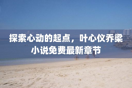 探索心动的起点，叶心仪乔梁小说免费最新章节