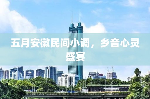 五月安徽民间小调，乡音心灵盛宴