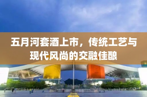 五月河套酒上市，传统工艺与现代风尚的交融佳酿