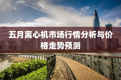 五月离心机市场行情分析与价格走势预测