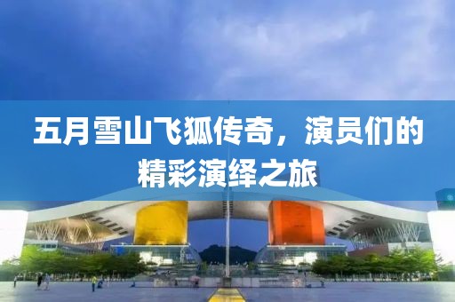 五月雪山飞狐传奇，演员们的精彩演绎之旅