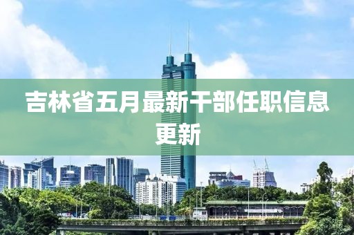 吉林省五月最新干部任职信息更新