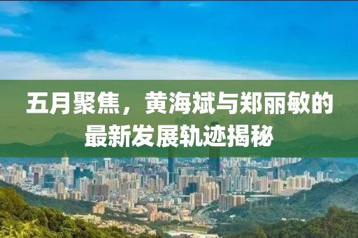 五月聚焦，黄海斌与郑丽敏的最新发展轨迹揭秘