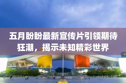 五月盼盼最新宣传片引领期待狂潮，揭示未知精彩世界