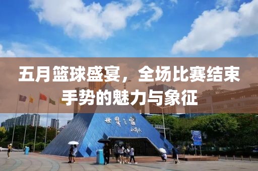 五月篮球盛宴，全场比赛结束手势的魅力与象征