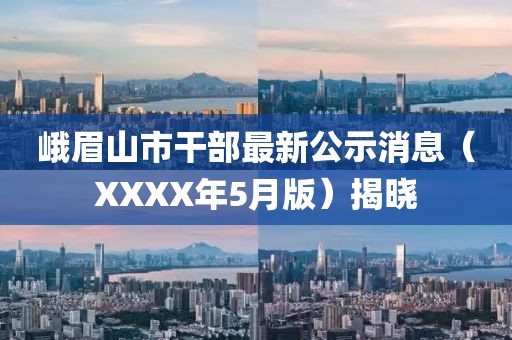 峨眉山市干部最新公示消息（XXXX年5月版）揭晓