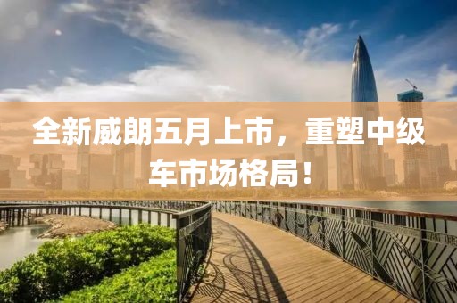 全新威朗五月上市，重塑中级车市场格局！