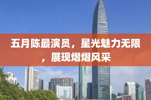 五月陈最演员，星光魅力无限，展现熠熠风采