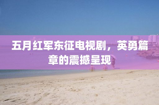 五月红军东征电视剧，英勇篇章的震撼呈现