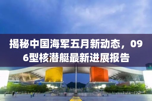 揭秘中国海军五月新动态，096型核潜艇最新进展报告