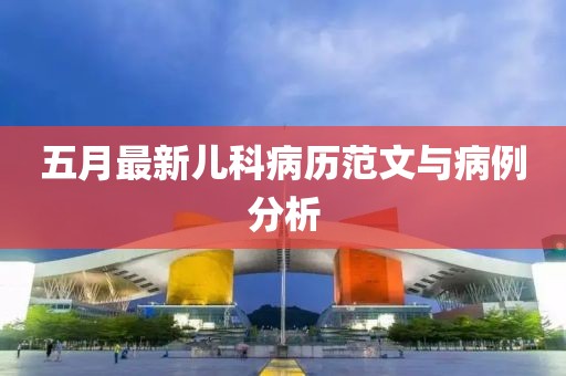 五月最新儿科病历范文与病例分析