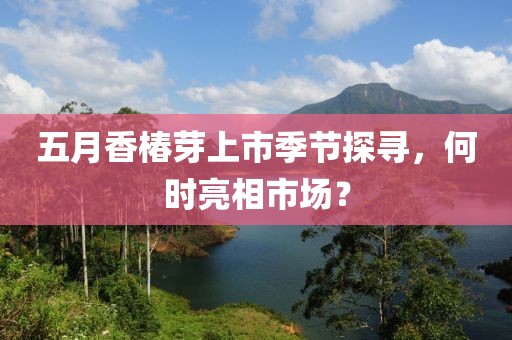 五月香椿芽上市季节探寻，何时亮相市场？