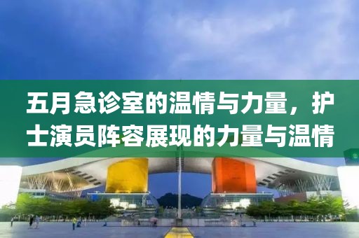 五月急诊室的温情与力量，护士演员阵容展现的力量与温情