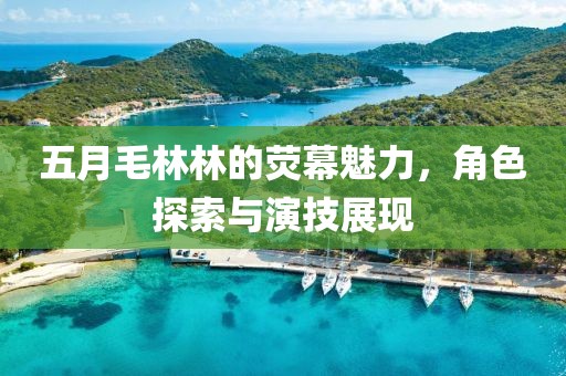 五月毛林林的荧幕魅力，角色探索与演技展现