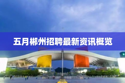 五月郴州招聘最新资讯概览