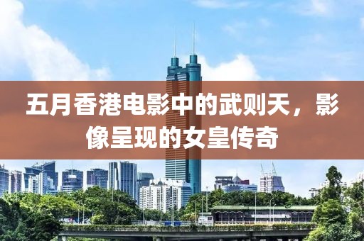 五月香港电影中的武则天，影像呈现的女皇传奇