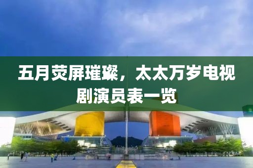 五月荧屏璀璨，太太万岁电视剧演员表一览