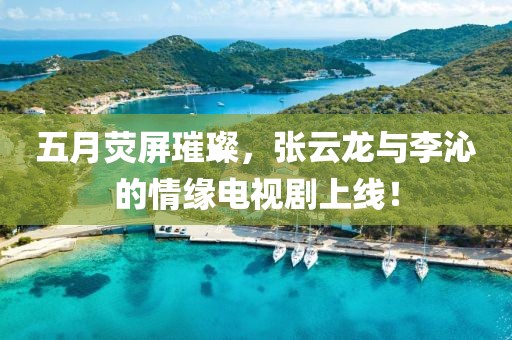 五月荧屏璀璨，张云龙与李沁的情缘电视剧上线！