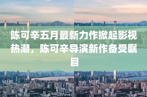 陈可辛五月最新力作掀起影视热潮，陈可辛导演新作备受瞩目
