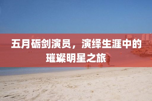 五月砺剑演员，演绎生涯中的璀璨明星之旅