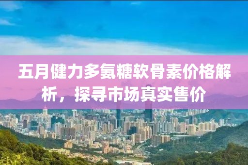 五月健力多氨糖软骨素价格解析，探寻市场真实售价