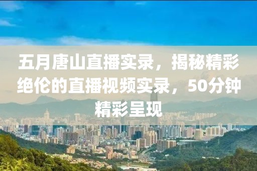 五月唐山直播实录，揭秘精彩绝伦的直播视频实录，50分钟精彩呈现