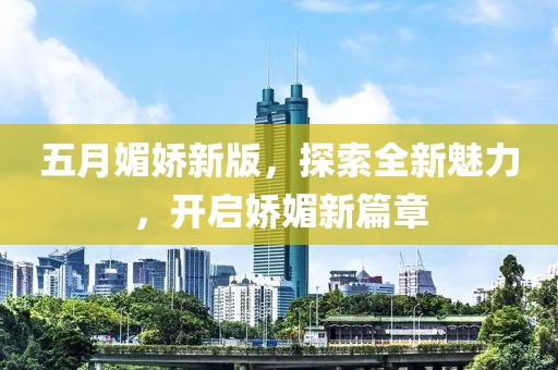 五月媚娇新版，探索全新魅力，开启娇媚新篇章