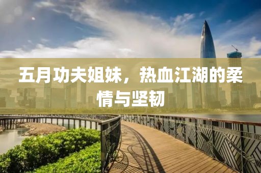 五月功夫姐妹，热血江湖的柔情与坚韧
