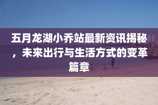 五月龙湖小乔站最新资讯揭秘，未来出行与生活方式的变革篇章
