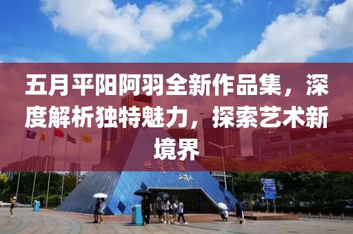 五月平阳阿羽全新作品集，深度解析独特魅力，探索艺术新境界