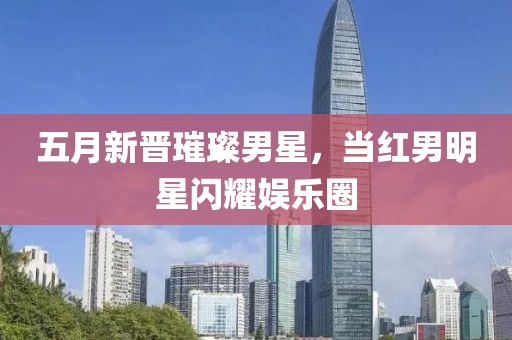 五月新晋璀璨男星，当红男明星闪耀娱乐圈