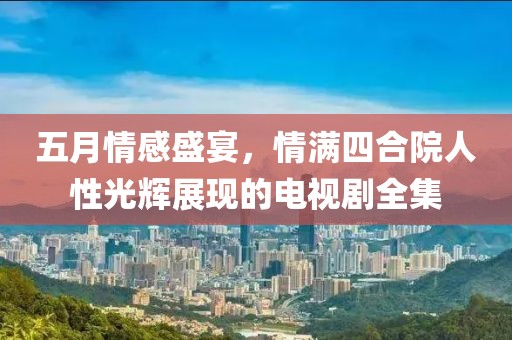 五月情感盛宴，情满四合院人性光辉展现的电视剧全集