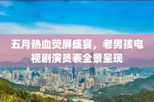五月热血荧屏盛宴，老男孩电视剧演员表全景呈现