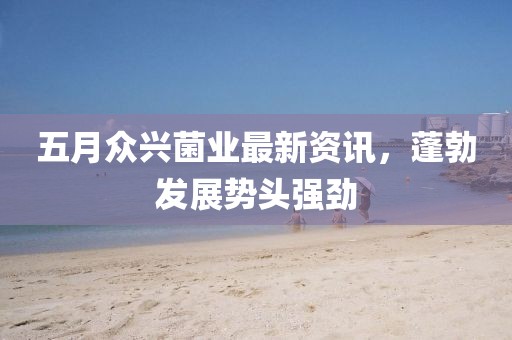 五月众兴菌业最新资讯，蓬勃发展势头强劲