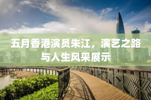 五月香港演员朱江，演艺之路与人生风采展示