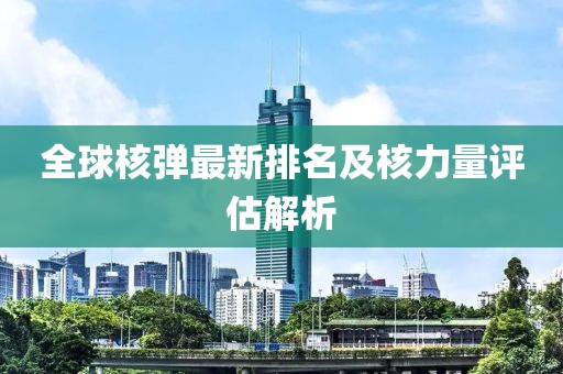 全球核弹最新排名及核力量评估解析