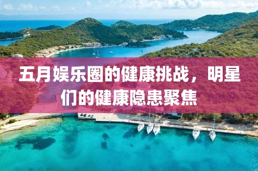 五月娱乐圈的健康挑战，明星们的健康隐患聚焦
