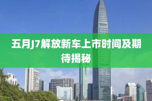 五月J7解放新车上市时间及期待揭秘