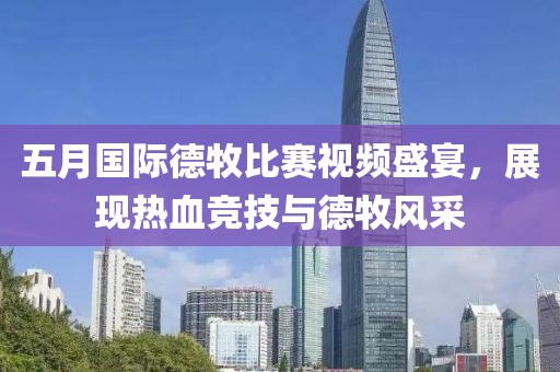 五月国际德牧比赛视频盛宴，展现热血竞技与德牧风采