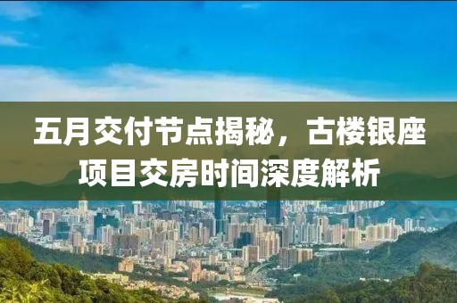 五月交付节点揭秘，古楼银座项目交房时间深度解析
