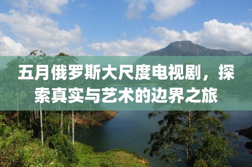 五月俄罗斯大尺度电视剧，探索真实与艺术的边界之旅