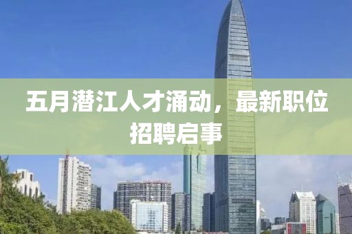 五月潜江人才涌动，最新职位招聘启事