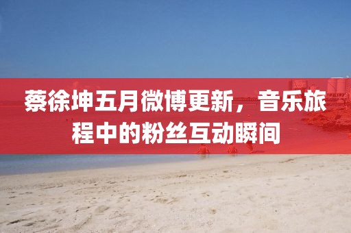 蔡徐坤五月微博更新，音乐旅程中的粉丝互动瞬间