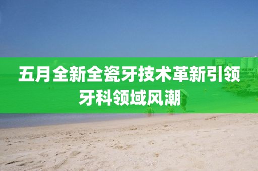 五月全新全瓷牙技术革新引领牙科领域风潮