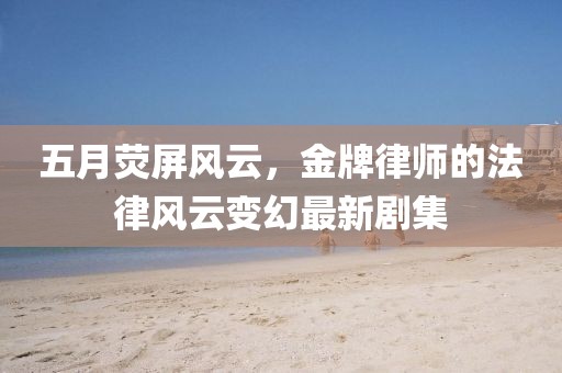 五月荧屏风云，金牌律师的法律风云变幻最新剧集