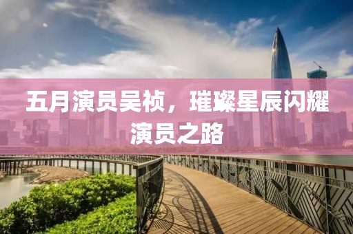 五月演员吴祯，璀璨星辰闪耀演员之路