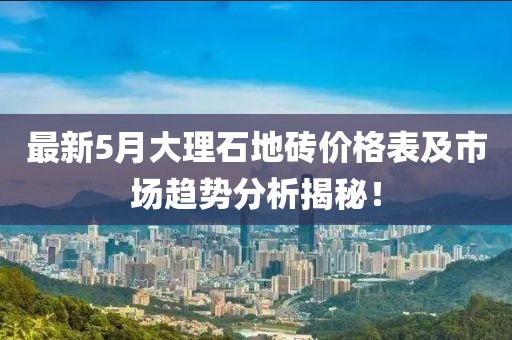 最新5月大理石地砖价格表及市场趋势分析揭秘！