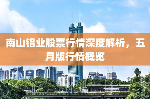 南山铝业股票行情深度解析，五月版行情概览