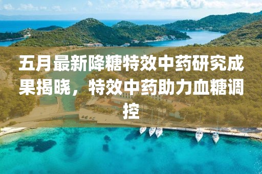 五月最新降糖特效中药研究成果揭晓，特效中药助力血糖调控