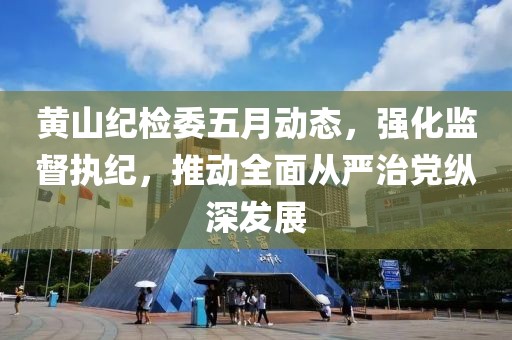 黄山纪检委五月动态，强化监督执纪，推动全面从严治党纵深发展